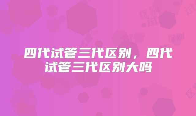 四代试管三代区别，四代试管三代区别大吗