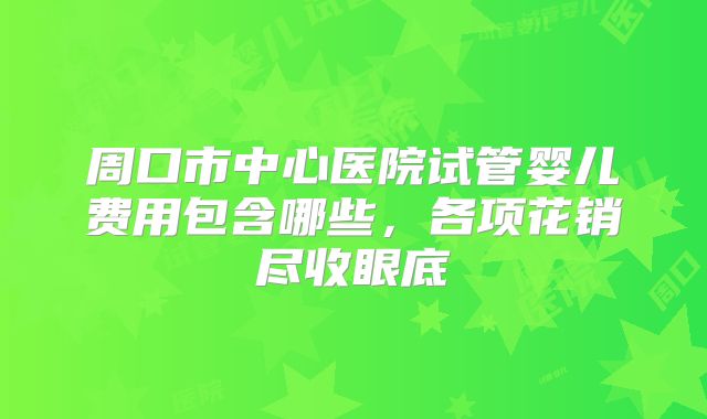 周口市中心医院试管婴儿费用包含哪些,各项花销尽收眼底