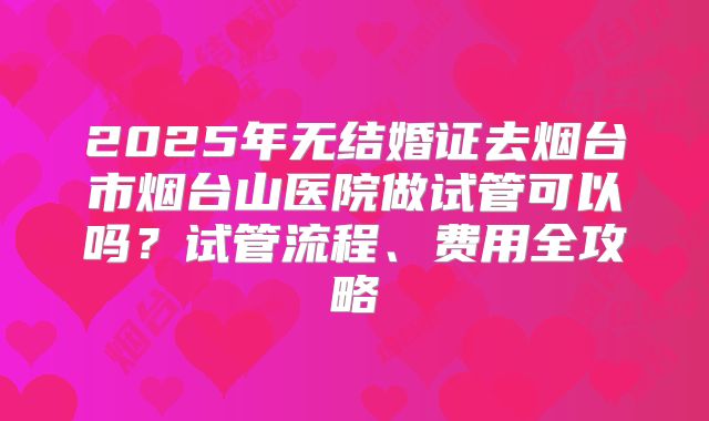 2025年无结婚证去烟台市烟台山医院做试管可以吗？试管流程、费用全攻略
