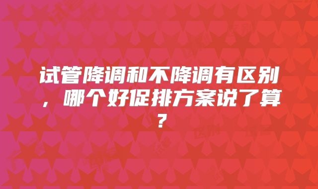 试管降调和不降调有区别，哪个好促排方案说了算？