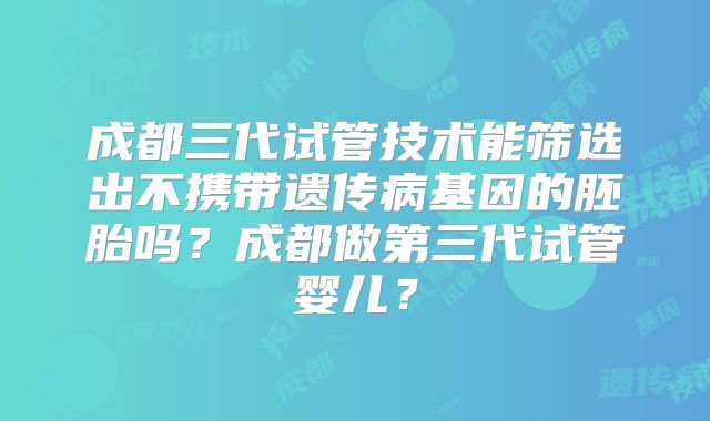 成都三代试管技术能筛选出不携带遗传病基因的胚胎吗？成都做第三代试管婴儿？