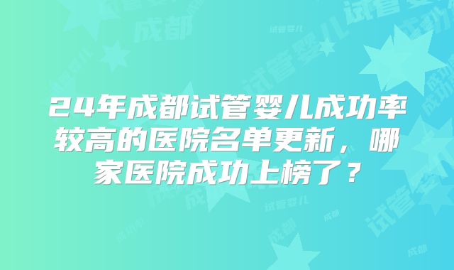 24年成都试管婴儿成功率较高的医院名单更新，哪家医院成功上榜了？
