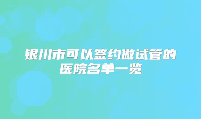 银川市可以签约做试管的医院名单一览