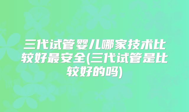 三代试管婴儿哪家技术比较好最安全(三代试管是比较好的吗)