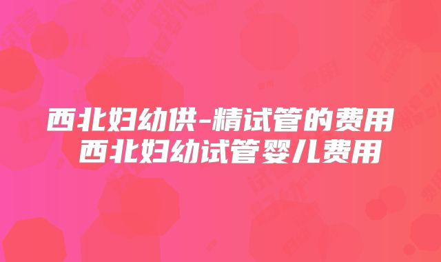西北妇幼供-精试管的费用 西北妇幼试管婴儿费用