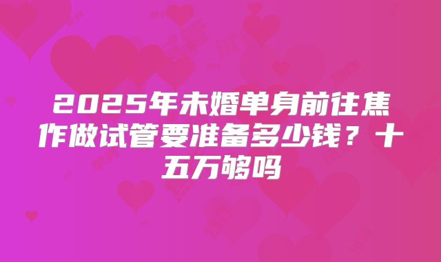 2025年未婚单身前往焦作做试管要准备多少钱？十五万够吗