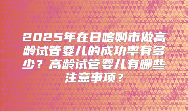 2025年在日喀则市做高龄试管婴儿的成功率有多少？高龄试管婴儿有哪些注意事项？