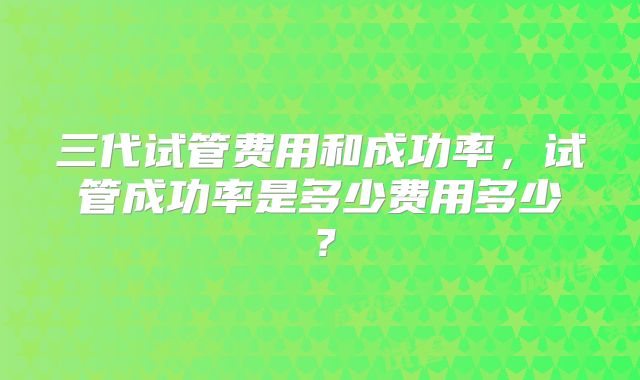 三代试管费用和成功率,试管成功率是多少费用多少?