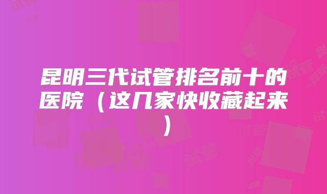 昆明三代试管排名前十的医院(这几家快收藏起来)