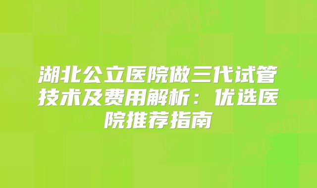 湖北公立医院做三代试管技术及费用解析:优选医院推荐指南