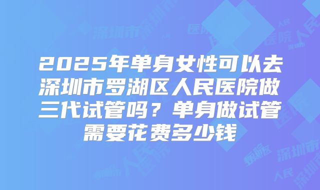 2025年单身女性可以去深圳市罗湖区人民医院做三代试管吗？单身做试管需要花费多少钱