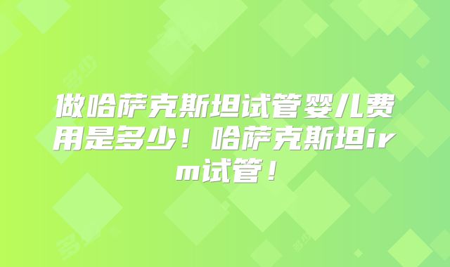 做哈萨克斯坦试管婴儿费用是多少！哈萨克斯坦irm试管！
