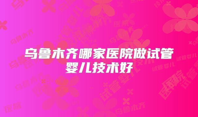 乌鲁木齐哪家医院做试管婴儿技术好
