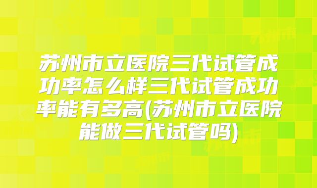 苏州市立医院三代试管成功率怎么样三代试管成功率能有多高(苏州市立医院能做三代试管吗)