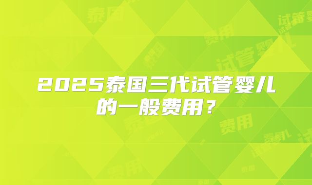 2025泰国三代试管婴儿的一般费用？