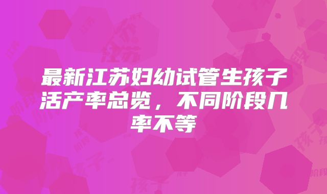 最新江苏妇幼试管生孩子活产率总览,不同阶段几率不等