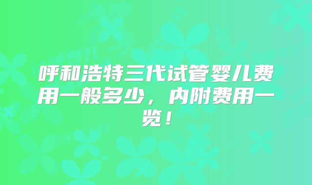 呼和浩特三代试管婴儿费用一般多少,内附费用一览!