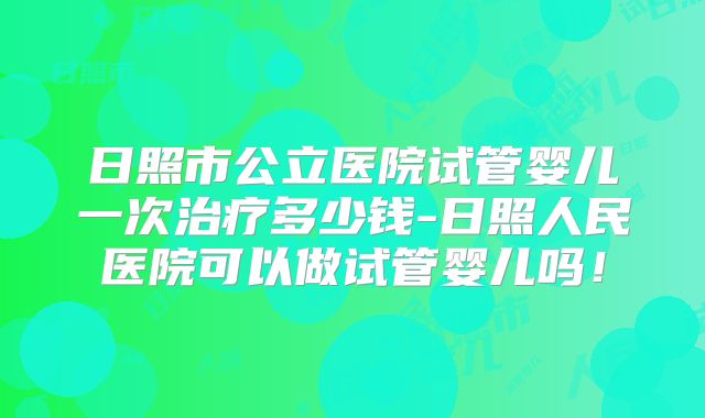 日照市公立医院试管婴儿一次治疗多少钱-日照人民医院可以做试管婴儿吗!