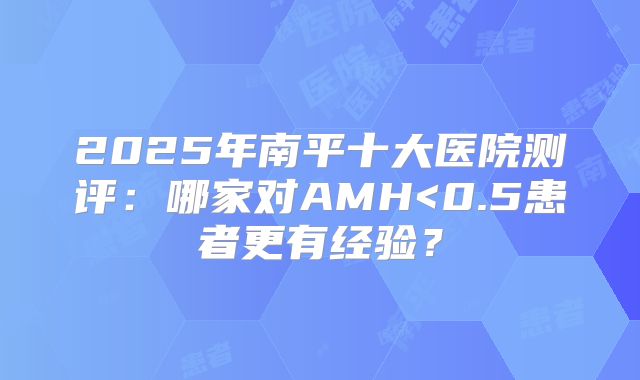 2025年南平十大医院测评：哪家对AMH<0.5患者更有经验？