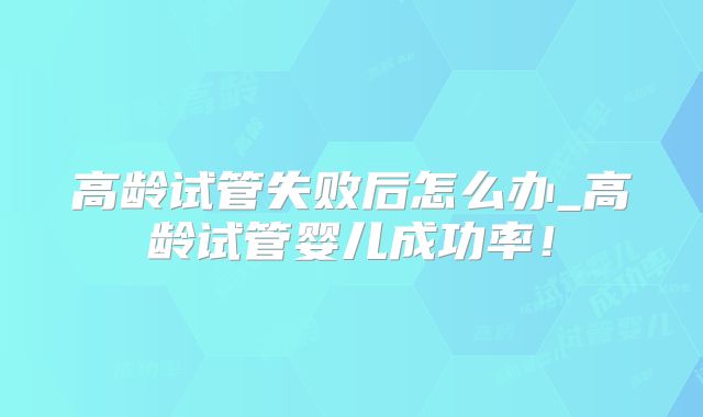 高龄试管失败后怎么办_高龄试管婴儿成功率!