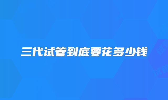 三代试管到底要花多少钱