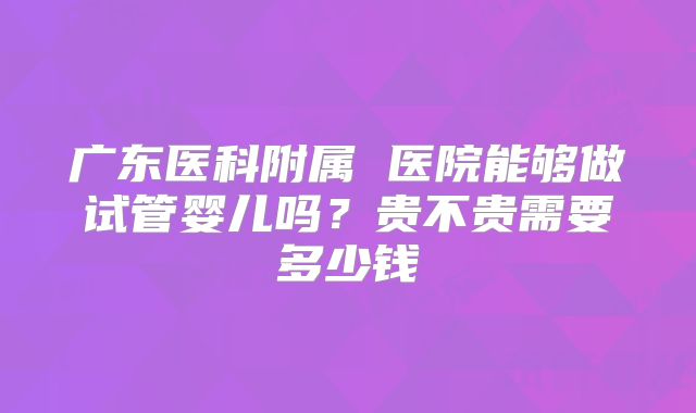 广东医科附属 医院能够做试管婴儿吗？贵不贵需要多少钱