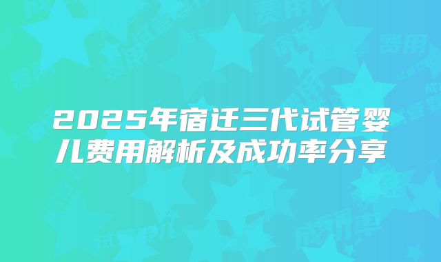 2025年宿迁三代试管婴儿费用解析及成功率分享