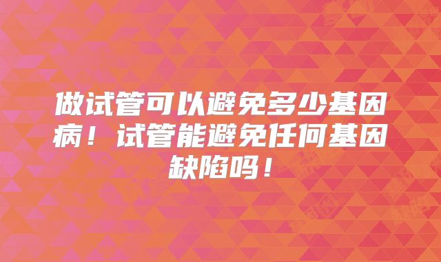 做试管可以避免多少基因病！试管能避免任何基因缺陷吗！