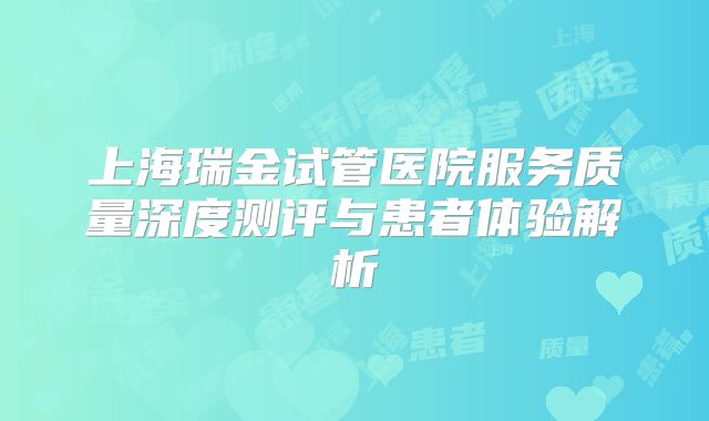 上海瑞金试管医院服务质量深度测评与患者体验解析