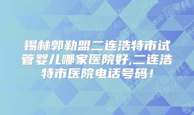 锡林郭勒盟二连浩特市试管婴儿哪家医院好,二连浩特市医院电话号码！