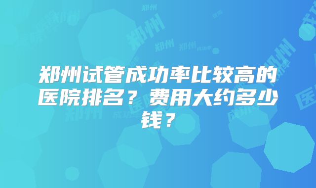 郑州试管成功率比较高的医院排名？费用大约多少钱？