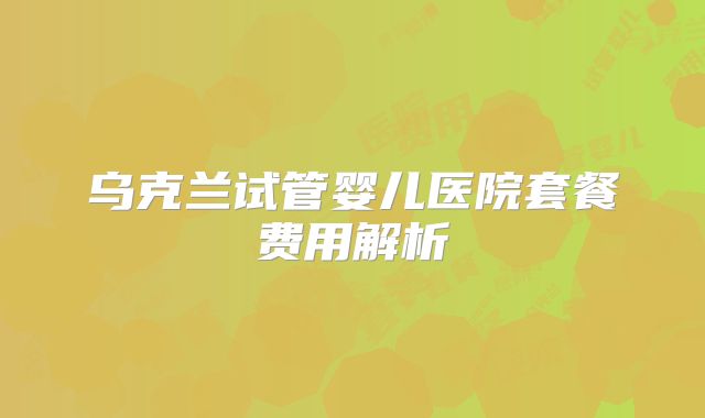 乌克兰试管婴儿医院套餐费用解析