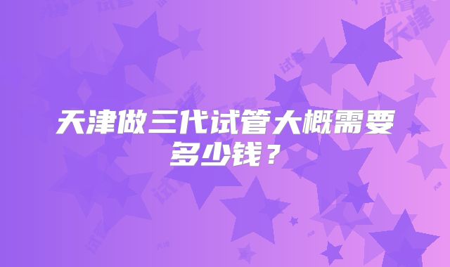 天津做三代试管大概需要多少钱？