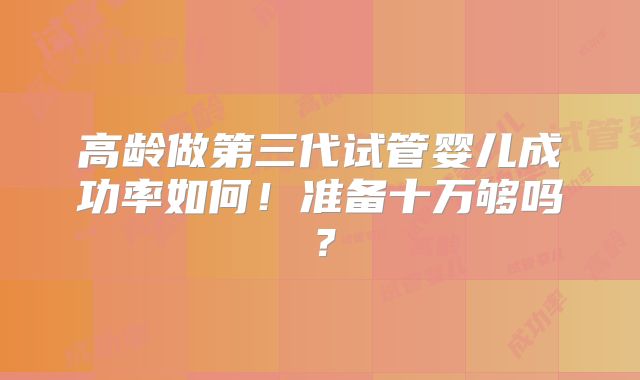 高龄做第三代试管婴儿成功率如何！准备十万够吗？