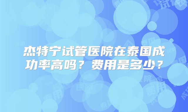 杰特宁试管医院在泰国成功率高吗？费用是多少？