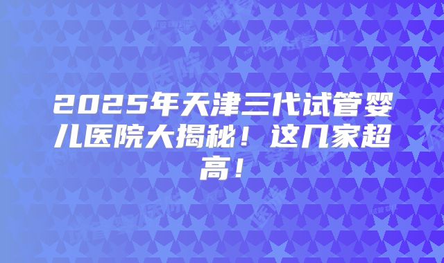 2025年天津三代试管婴儿医院大揭秘！这几家超高！
