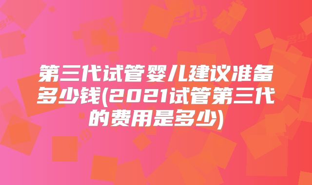第三代试管婴儿建议准备多少钱(2021试管第三代的费用是多少)