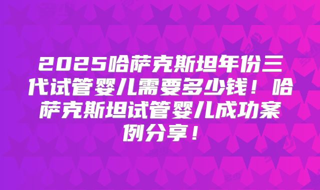 2025哈萨克斯坦年份三代试管婴儿需要多少钱!哈萨克斯坦试管婴儿成功案例分享!