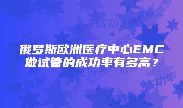 俄罗斯欧洲医疗中心EMC做试管的成功率有多高？