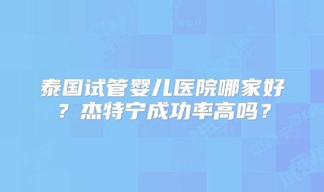 泰国试管婴儿医院哪家好？杰特宁成功率高吗？