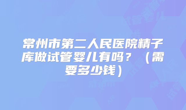 常州市第二人民医院精子库做试管婴儿有吗？（需要多少钱）