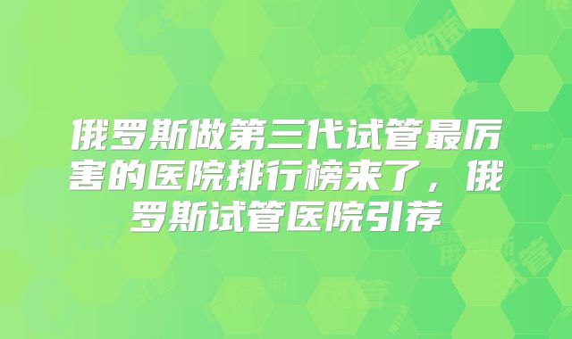 俄罗斯做第三代试管最厉害的医院排行榜来了，俄罗斯试管医院引荐