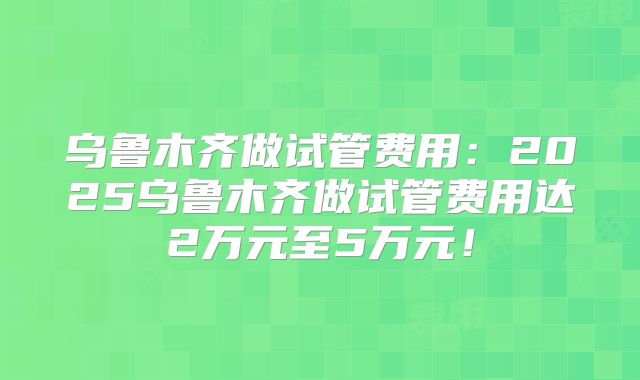 乌鲁木齐做试管费用:2025乌鲁木齐做试管费用达2万元至5万元!