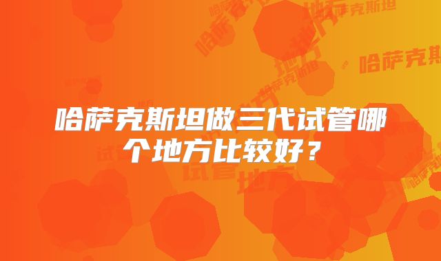 哈萨克斯坦做三代试管哪个地方比较好?