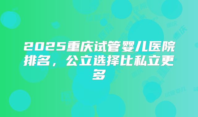 2025重庆试管婴儿医院排名,公立选择比私立更多