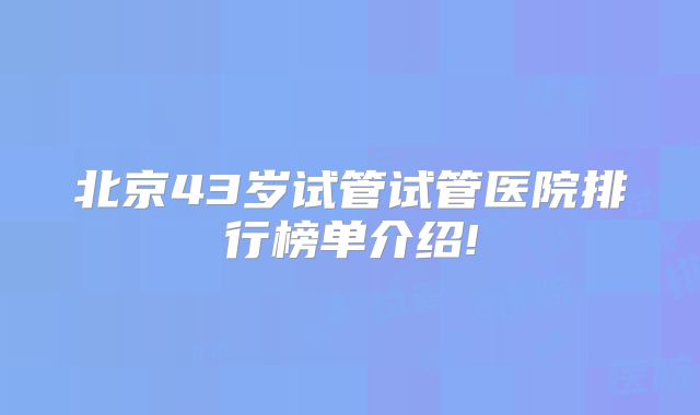北京43岁试管试管医院排行榜单介绍!