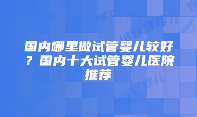 国内哪里做试管婴儿较好？国内十大试管婴儿医院推荐