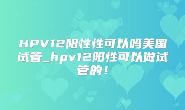 HPV12阳性性可以吗美国试管_hpv12阳性可以做试管的！