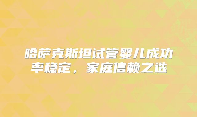 哈萨克斯坦试管婴儿成功率稳定，家庭信赖之选