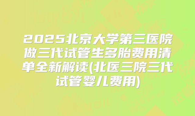 2025北京大学第三医院做三代试管生多胎费用清单全新解读(北医三院三代试管婴儿费用)